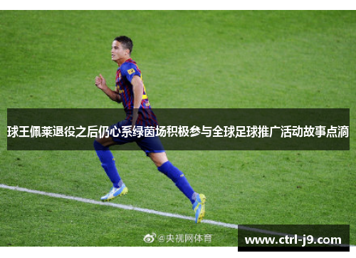 球王佩莱退役之后仍心系绿茵场积极参与全球足球推广活动故事点滴 球王佩莱退役之后仍心系绿茵场积极参与全球足球推广活动故事点滴