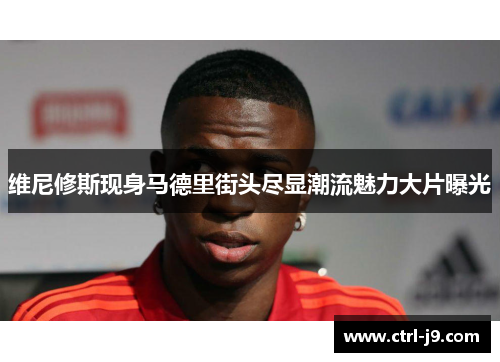 维尼修斯现身马德里街头尽显潮流魅力大片曝光 维尼修斯现身马德里街头尽显潮流魅力大片曝光